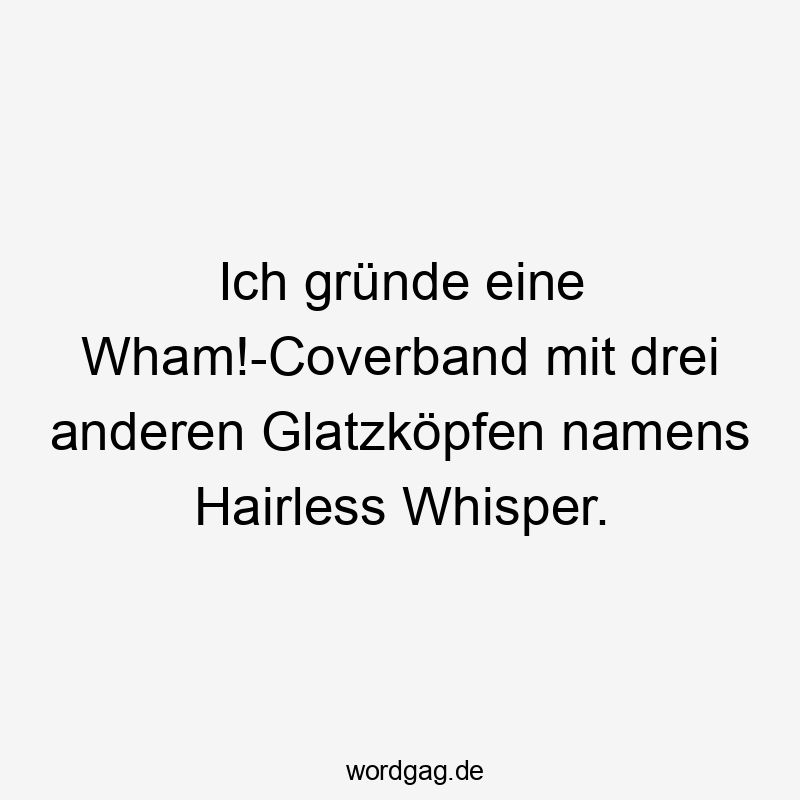 Ich gründe eine Wham!-Coverband mit drei anderen Glatzköpfen namens Hairless Whisper.
