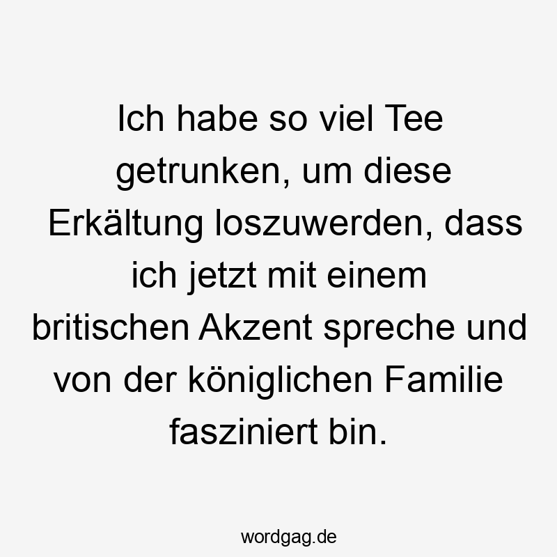 Ich habe so viel Tee getrunken, um diese Erkältung loszuwerden, dass ich jetzt mit einem britischen Akzent spreche und von der königlichen Familie fasziniert bin.