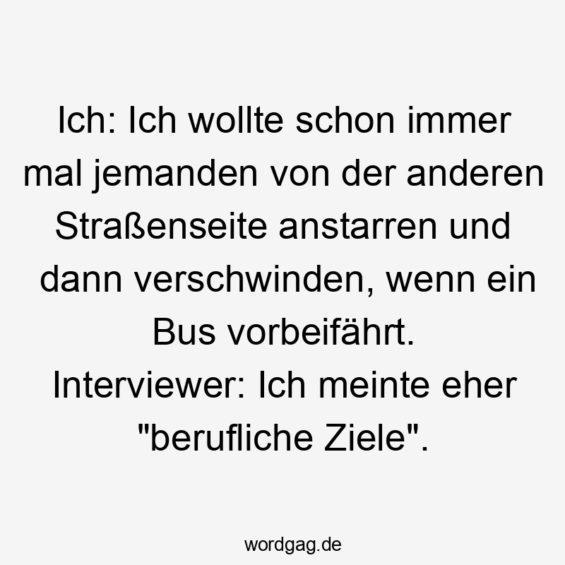 Ich: Ich wollte schon immer mal jemanden von der anderen Straßenseite anstarren und dann verschwinden, wenn ein Bus vorbeifährt. Interviewer: Ich meinte eher „berufliche Ziele“.