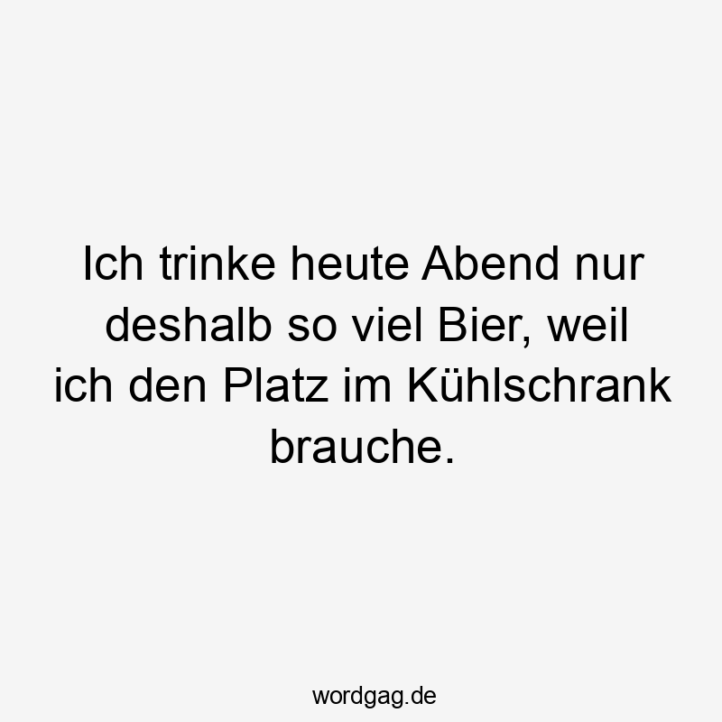 Ich trinke heute Abend nur deshalb so viel Bier, weil ich den Platz im Kühlschrank brauche.