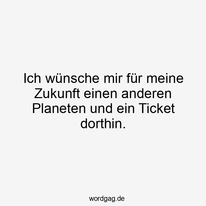 Ich wünsche mir für meine Zukunft einen anderen Planeten und ein Ticket dorthin.