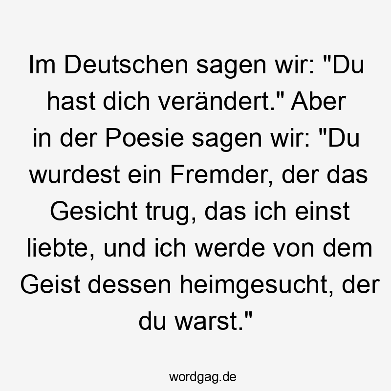 Im Deutschen sagen wir: „Du hast dich verändert.“ Aber in der Poesie sagen wir: „Du wurdest ein Fremder, der das Gesicht trug, das ich einst liebte, und ich werde von dem Geist dessen heimgesucht, der du warst.“