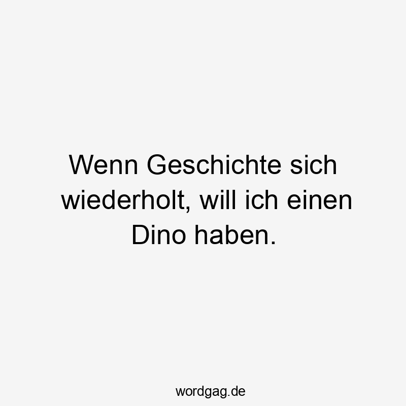 Wenn Geschichte sich wiederholt, will ich einen Dino haben.