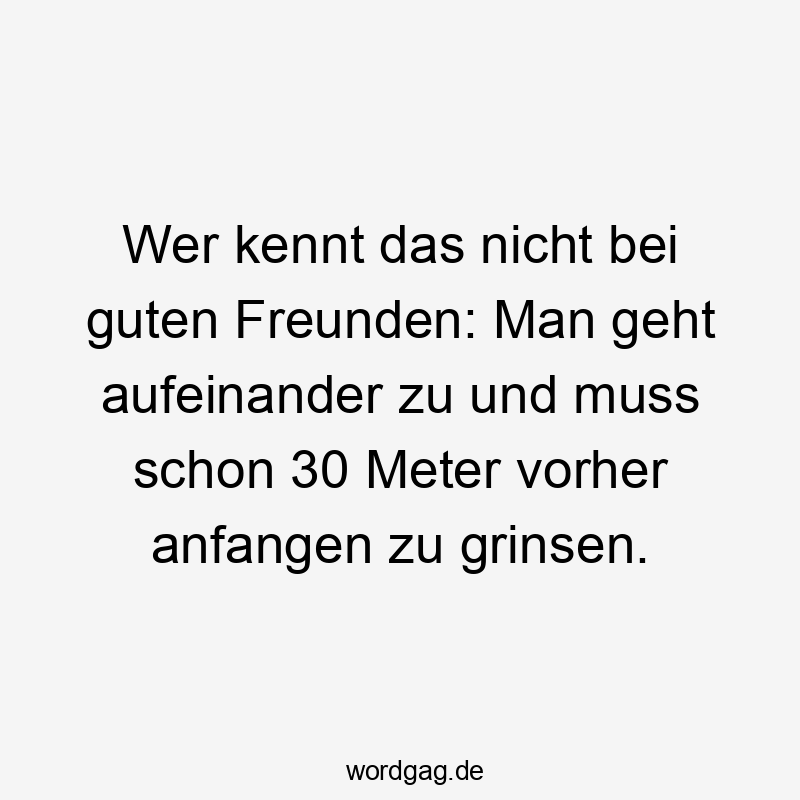 Wer kennt das nicht bei guten Freunden: Man geht aufeinander zu und muss schon 30 Meter vorher anfangen zu grinsen.