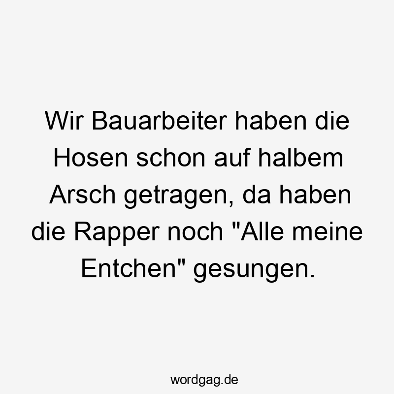 Wir Bauarbeiter haben die Hosen schon auf halbem Arsch getragen, da haben die Rapper noch "Alle meine Entchen" gesungen.