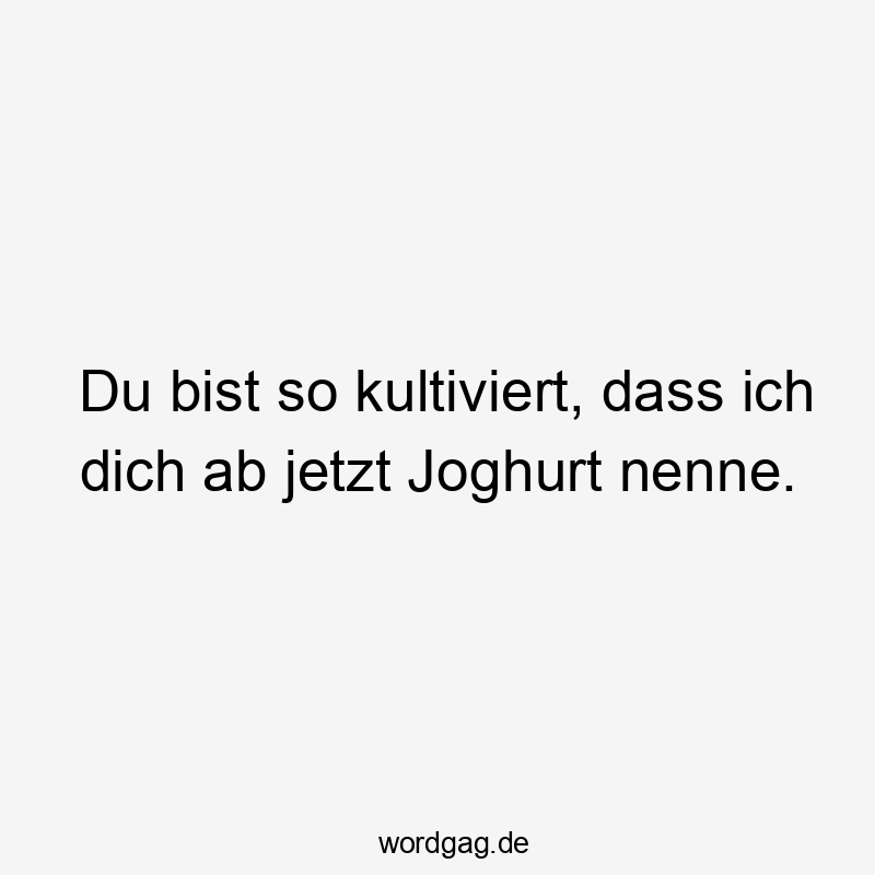 Du bist so kultiviert, dass ich dich ab jetzt Joghurt nenne.