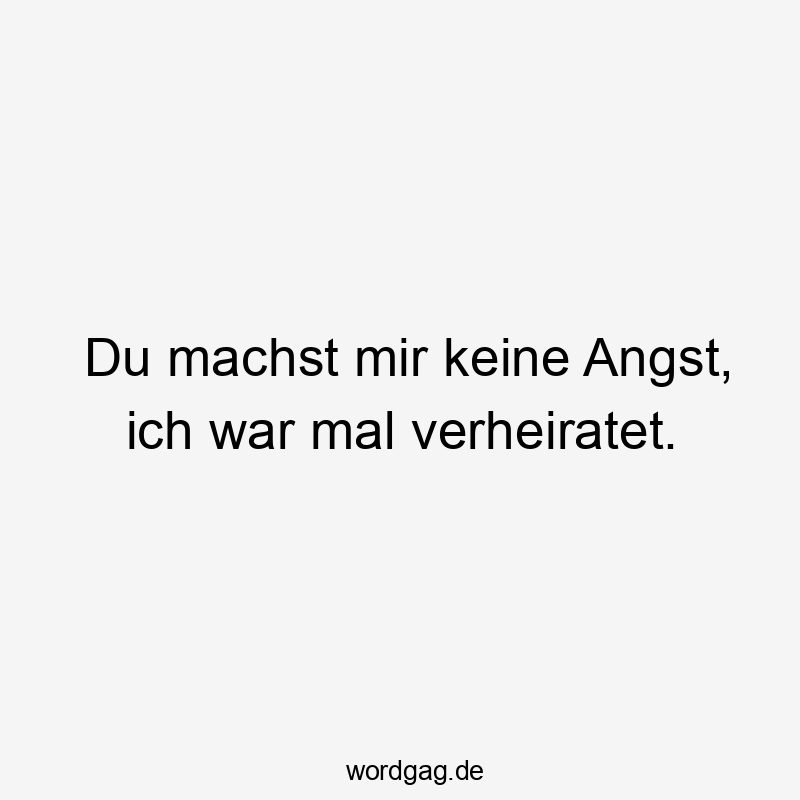 Du machst mir keine Angst, ich war mal verheiratet.