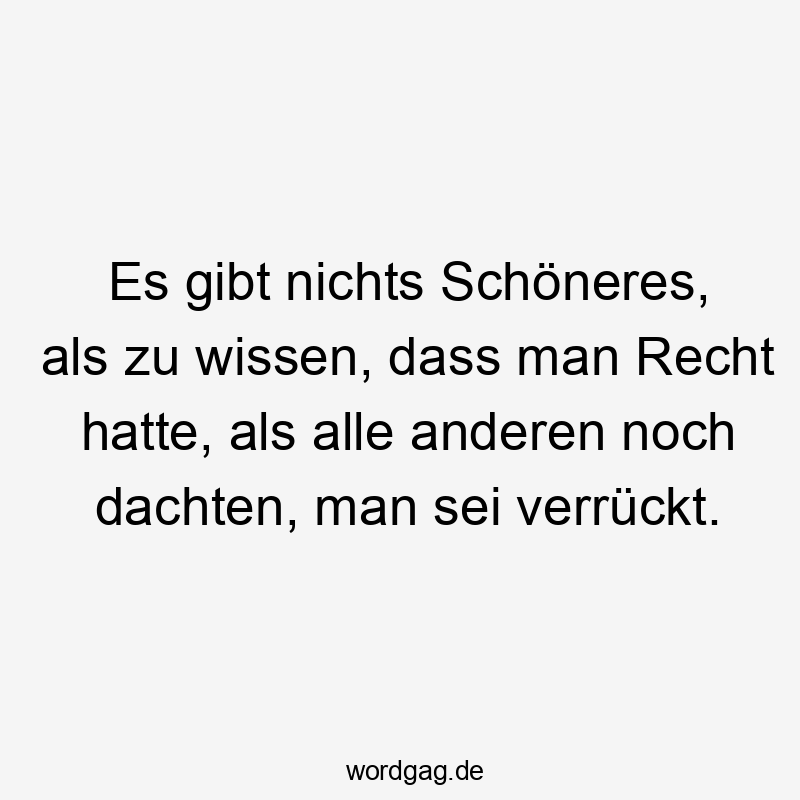 Es gibt nichts Schöneres, als zu wissen, dass man Recht hatte, als alle anderen noch dachten, man sei verrückt.
