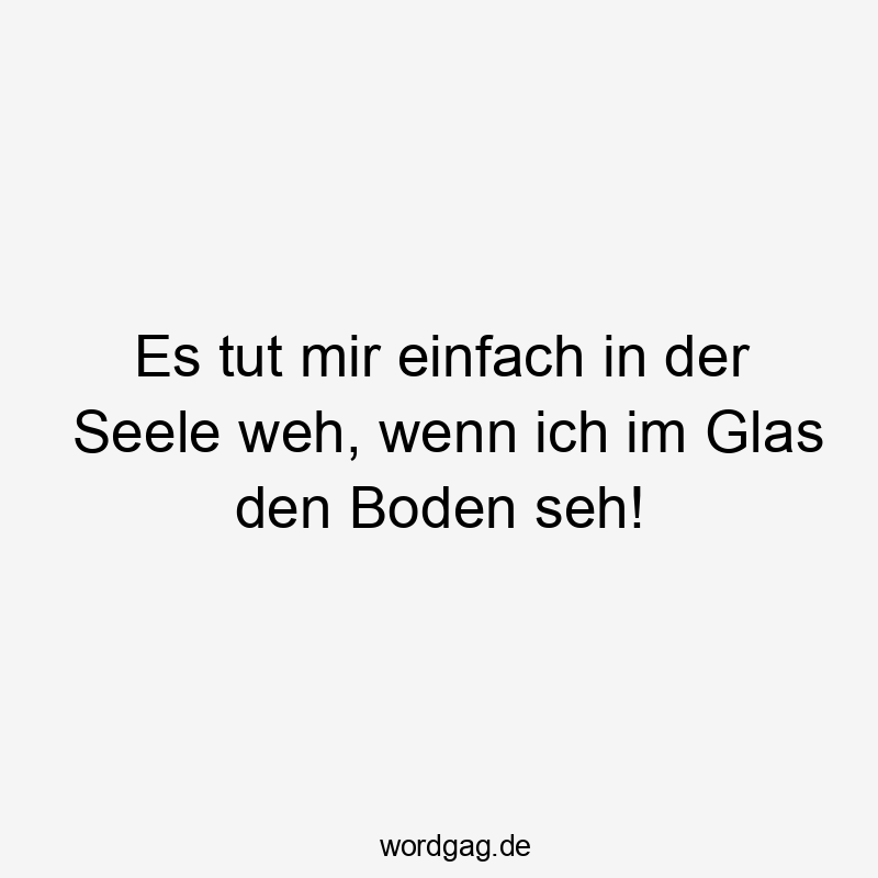 Es tut mir einfach in der Seele weh, wenn ich im Glas den Boden seh!