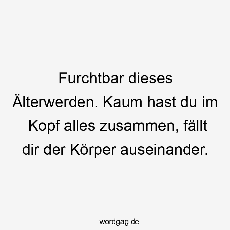 Furchtbar dieses Älterwerden. Kaum hast du im Kopf alles zusammen, fällt dir der Körper auseinander.