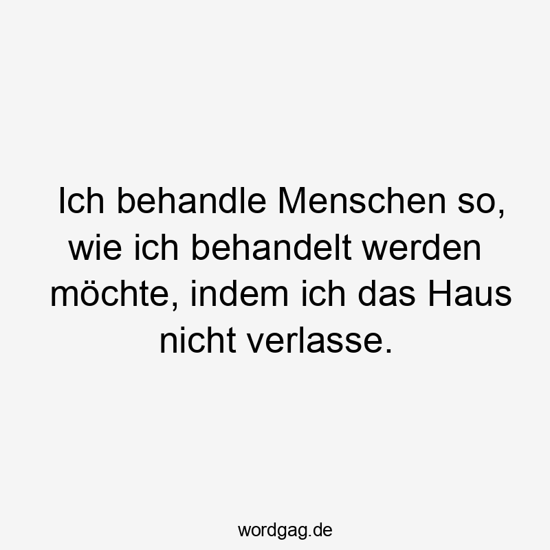 Ich behandle Menschen so, wie ich behandelt werden möchte, indem ich das Haus nicht verlasse.