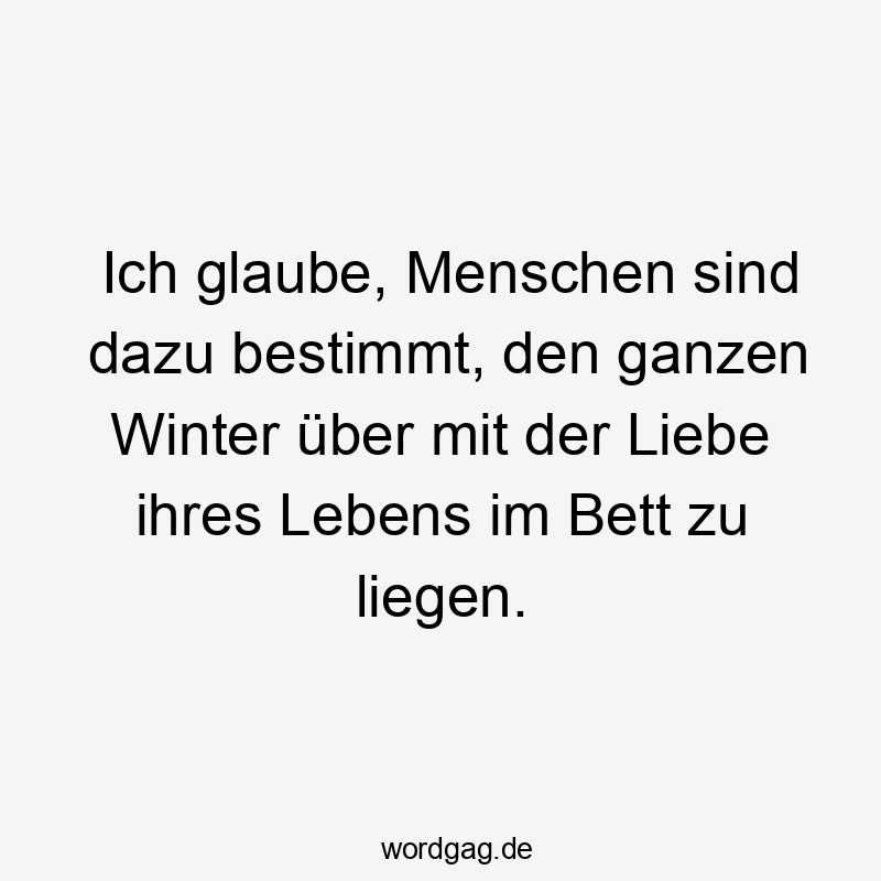 Lustige Sprüche: Bett - Ich glaube, Menschen sind dazu bestimmt, den ganzen Winter über mit der Liebe ihres Lebens im Bett zu liegen.