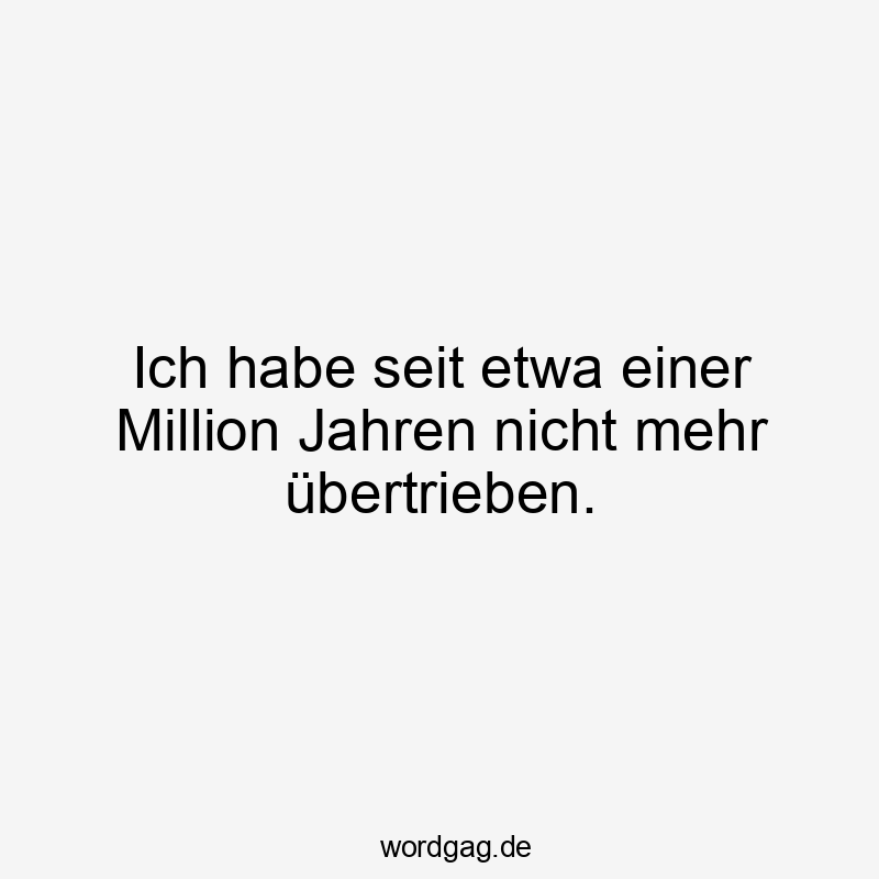 Ich habe seit etwa einer Million Jahren nicht mehr übertrieben.