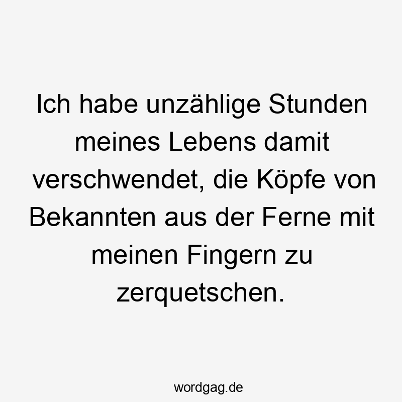 Ich habe unzählige Stunden meines Lebens damit verschwendet, die Köpfe von Bekannten aus der Ferne mit meinen Fingern zu zerquetschen.