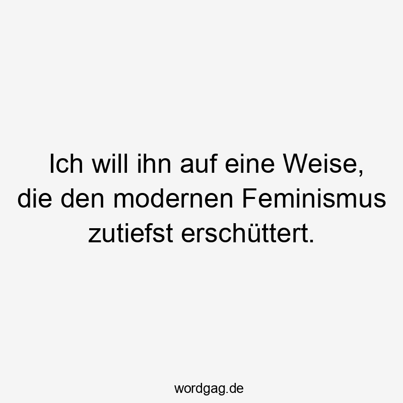 Ich will ihn auf eine Weise, die den modernen Feminismus zutiefst erschüttert.