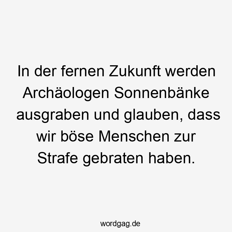 In der fernen Zukunft werden Archäologen Sonnenbänke ausgraben und glauben, dass wir böse Menschen zur Strafe gebraten haben.