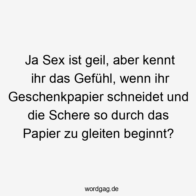 Ja Sex ist geil, aber kennt ihr das Gefühl, wenn ihr Geschenkpapier schneidet und die Schere so durch das Papier zu gleiten beginnt?