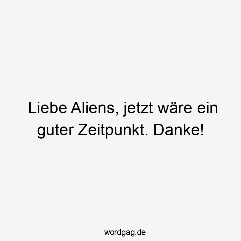 Liebe Aliens, jetzt wäre ein guter Zeitpunkt. Danke!