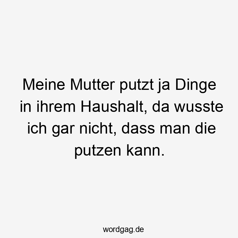 Meine Mutter putzt ja Dinge in ihrem Haushalt, da wusste ich gar nicht, dass man die putzen kann.