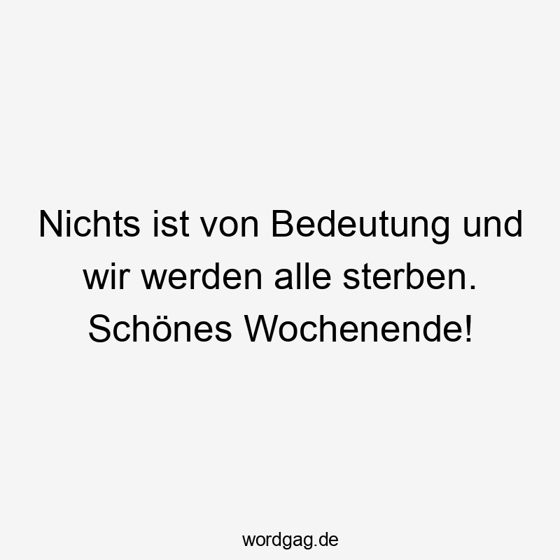 Nichts ist von Bedeutung und wir werden alle sterben. Schönes Wochenende!