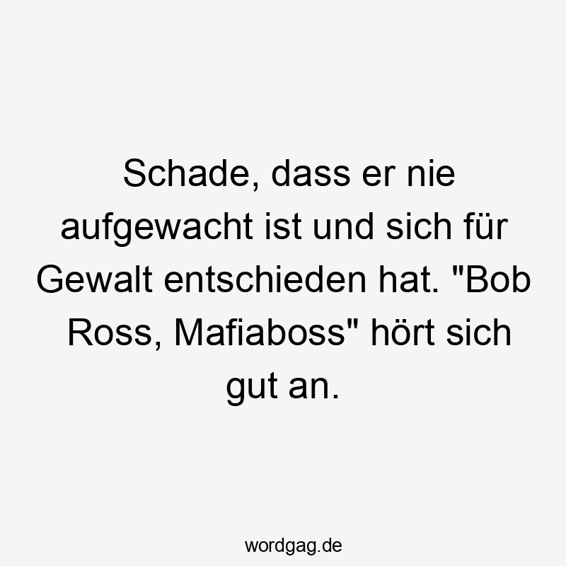 Schade, dass er nie aufgewacht ist und sich für Gewalt entschieden hat. „Bob Ross, Mafiaboss“ hört sich gut an.
