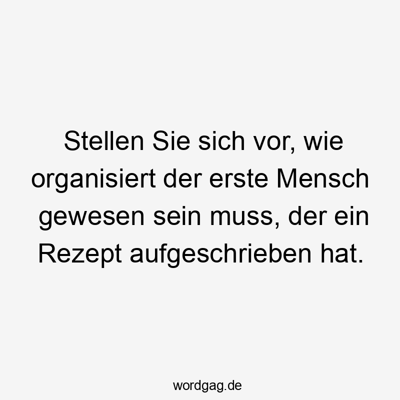 Lustige Sprüche: Rezept - Stellen Sie sich vor, wie organisiert der erste Mensch gewesen sein muss, der ein Rezept aufgeschrieben hat.