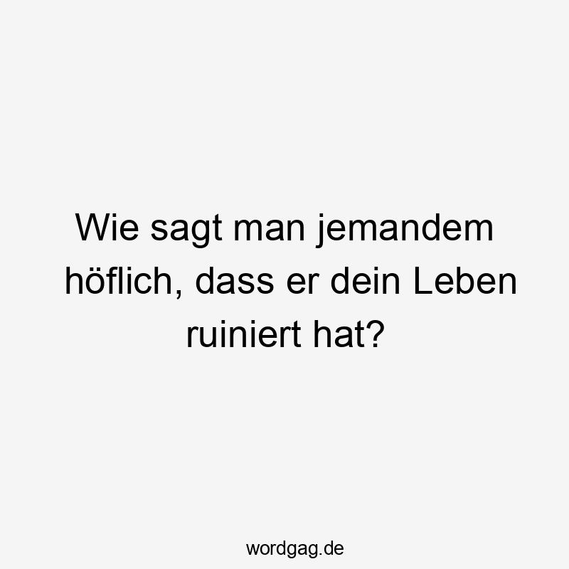 Lustige Sprüche: jemand - Wie sagt man jemandem höflich, dass er dein Leben ruiniert hat?