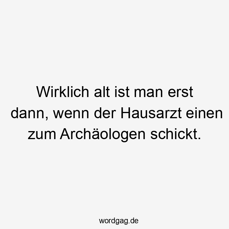 Wirklich alt ist man erst dann, wenn der Hausarzt einen zum Archäologen schickt.