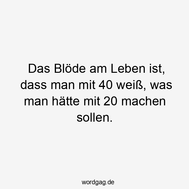 Das Blöde am Leben ist, dass man mit 40 weiß, was man hätte mit 20 machen sollen.