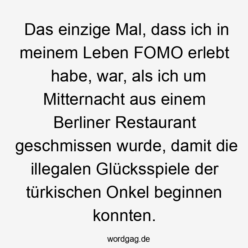 Lustige Sprüche: Bereich - Das einzige Mal, dass ich in meinem Leben FOMO erlebt habe, war, als ich um Mitternacht aus einem Berliner Restaurant geschmissen wurde, damit die illegalen Glücksspiele der türkischen Onkel beginnen konnten.