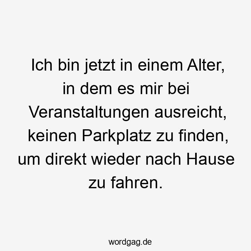 Ich bin jetzt in einem Alter, in dem es mir bei Veranstaltungen ausreicht, keinen Parkplatz zu finden, um direkt wieder nach Hause zu fahren.