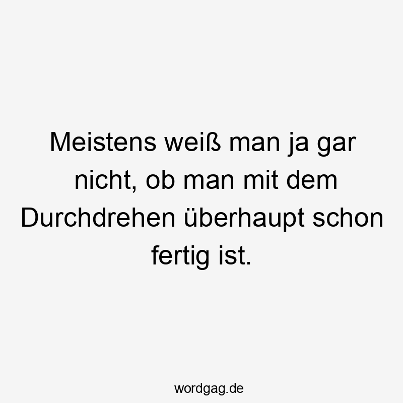 Meistens weiß man ja gar nicht, ob man mit dem Durchdrehen überhaupt schon fertig ist.