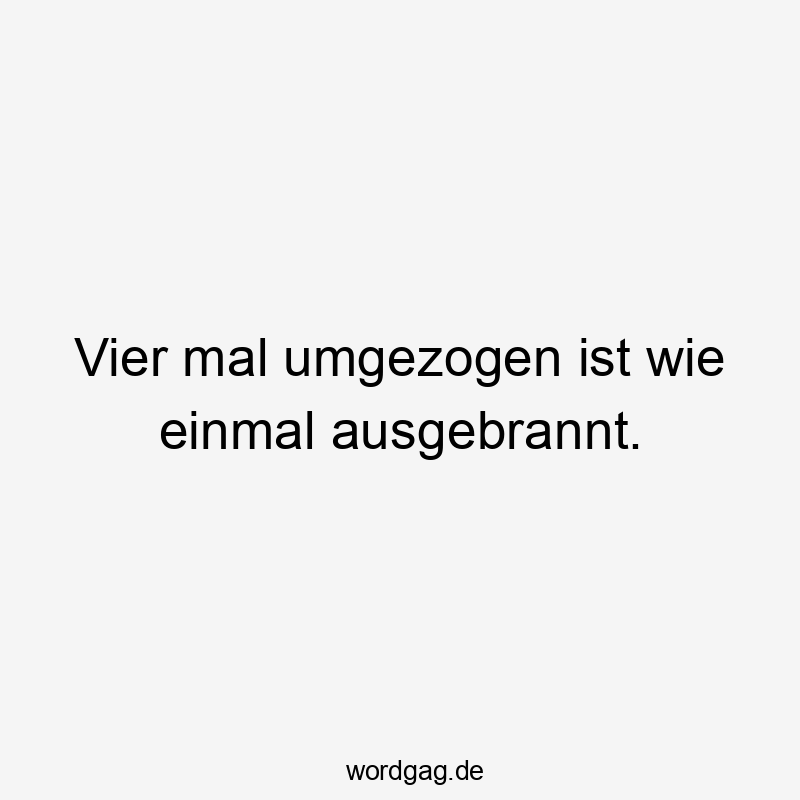 Vier mal umgezogen ist wie einmal ausgebrannt.