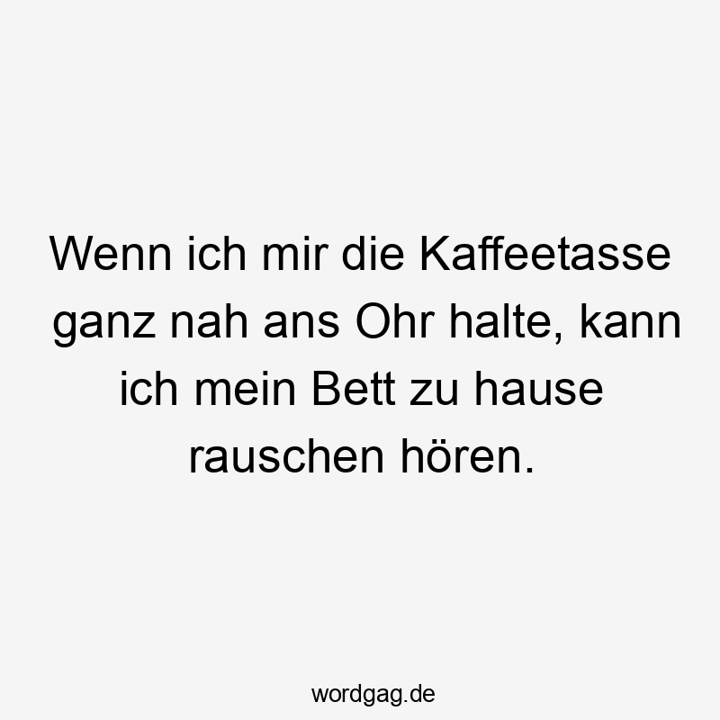 Wenn ich mir die Kaffeetasse ganz nah ans Ohr halte, kann ich mein Bett zu hause rauschen hören.