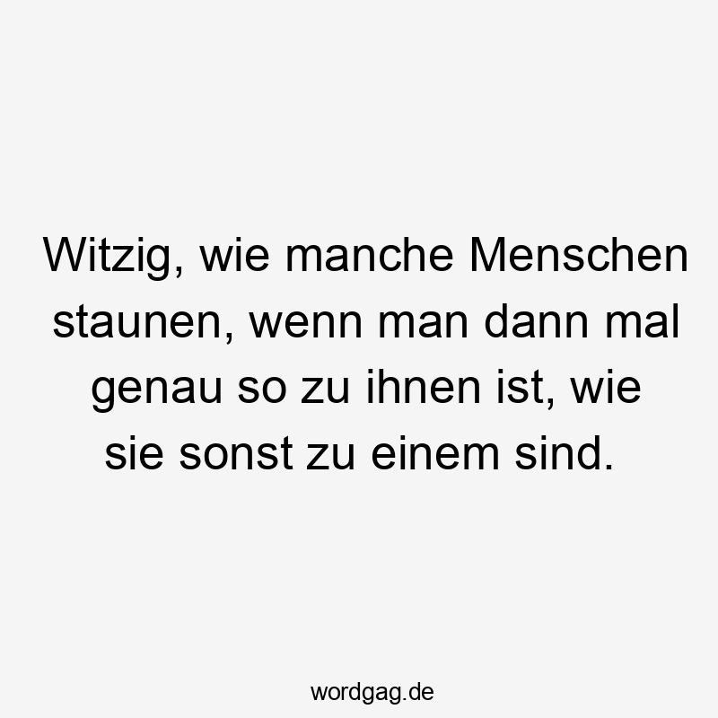 Witzig, wie manche Menschen staunen, wenn man dann mal genau so zu ihnen ist, wie sie sonst zu einem sind.