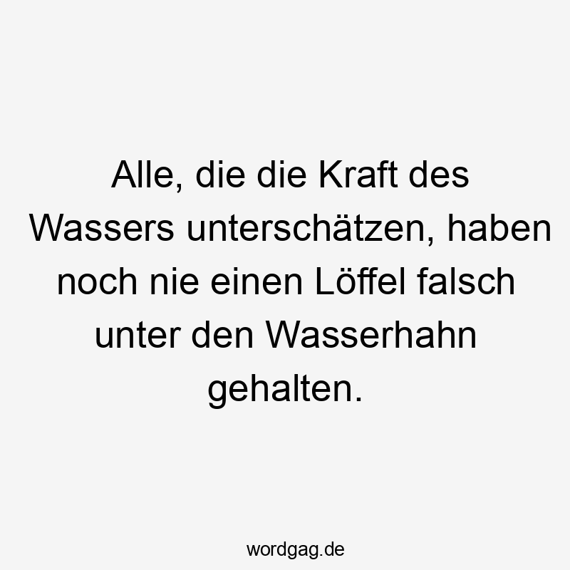Alle, die die Kraft des Wassers unterschätzen, haben noch nie einen Löffel falsch unter den Wasserhahn gehalten.