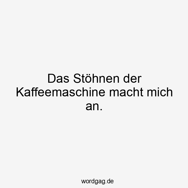 Das Stöhnen der Kaffeemaschine macht mich an.