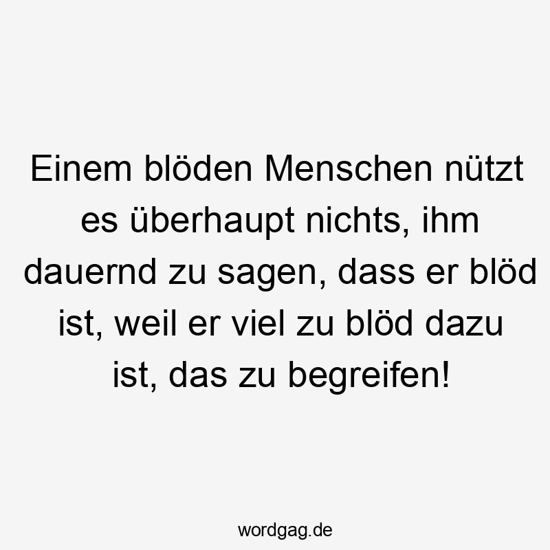 Einem blöden Menschen nützt es überhaupt nichts, ihm dauernd zu sagen, dass er blöd ist, weil er viel zu blöd dazu ist, das zu begreifen!