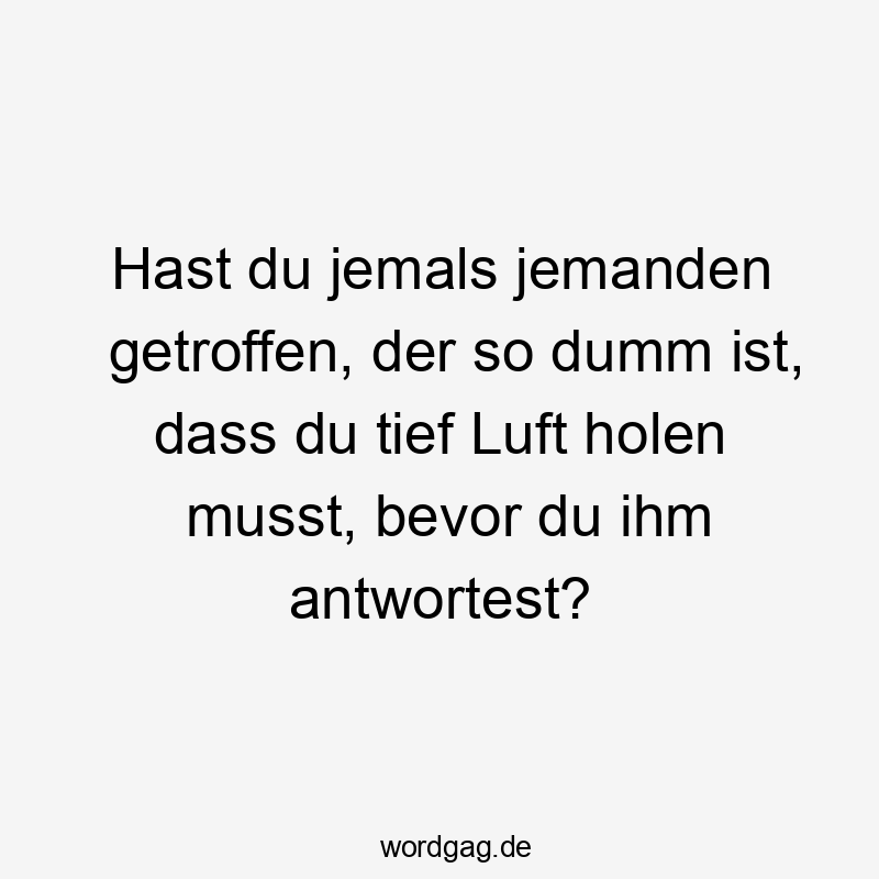 Hast du jemals jemanden getroffen, der so dumm ist, dass du tief Luft holen musst, bevor du ihm antwortest?