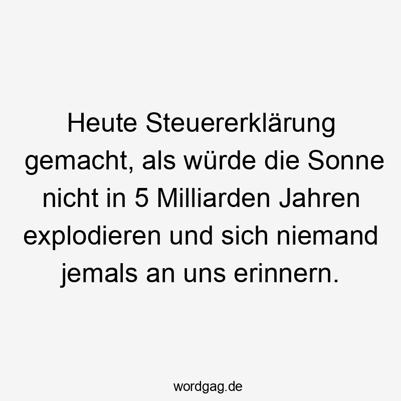 Heute Steuererklärung gemacht, als würde die Sonne nicht in 5 Milliarden Jahren explodieren und sich niemand jemals an uns erinnern.