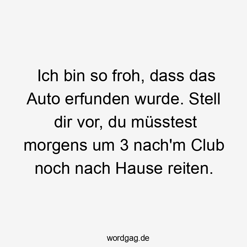 Ich bin so froh, dass das Auto erfunden wurde. Stell dir vor, du müsstest morgens um 3 nach'm Club noch nach Hause reiten.