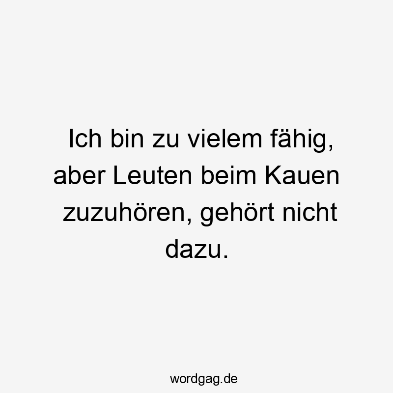 Ich bin zu vielem fähig, aber Leuten beim Kauen zuzuhören, gehört nicht dazu.