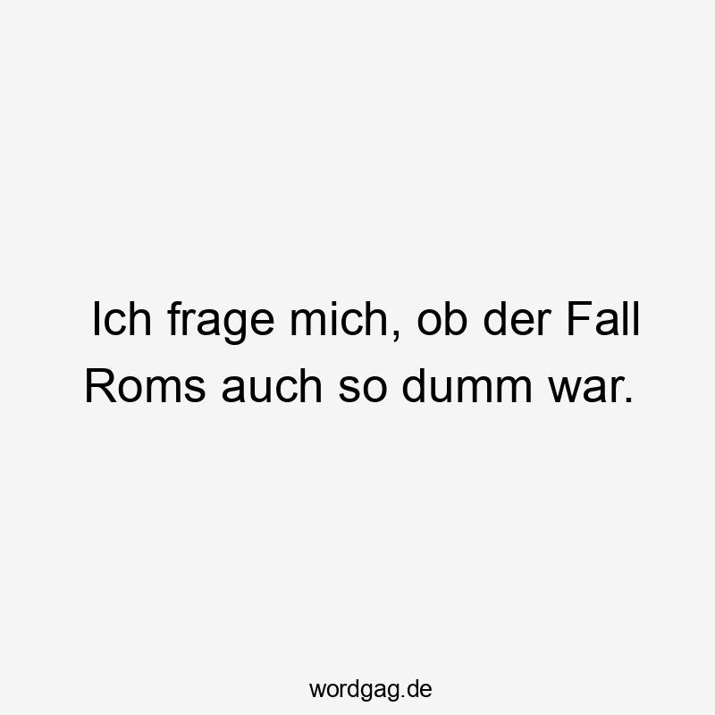 Ich frage mich, ob der Fall Roms auch so dumm war.