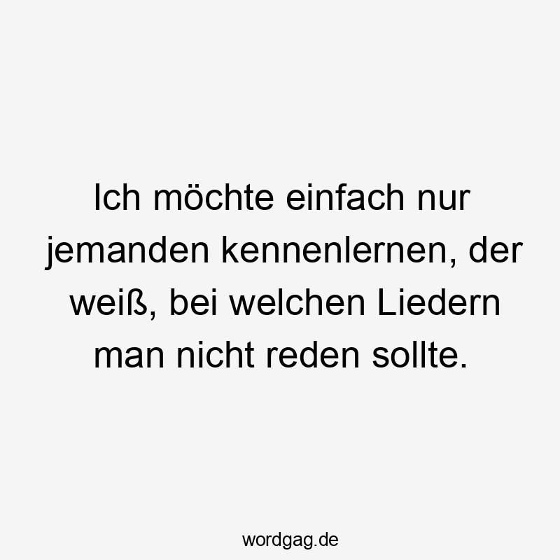 Ich möchte einfach nur jemanden kennenlernen, der weiß, bei welchen Liedern man nicht reden sollte.