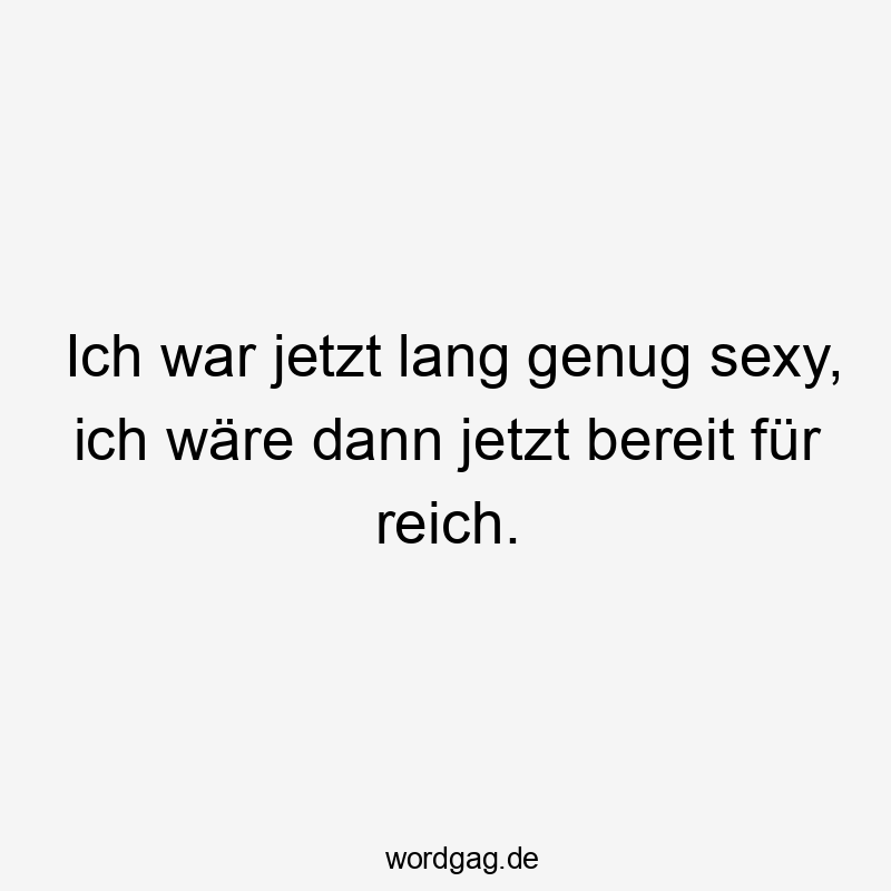 Ich war jetzt lang genug sexy, ich wäre dann jetzt bereit für reich.