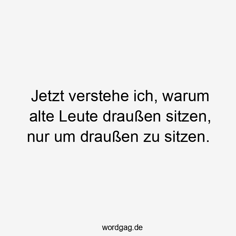 Jetzt verstehe ich, warum alte Leute draußen sitzen, nur um draußen zu sitzen.