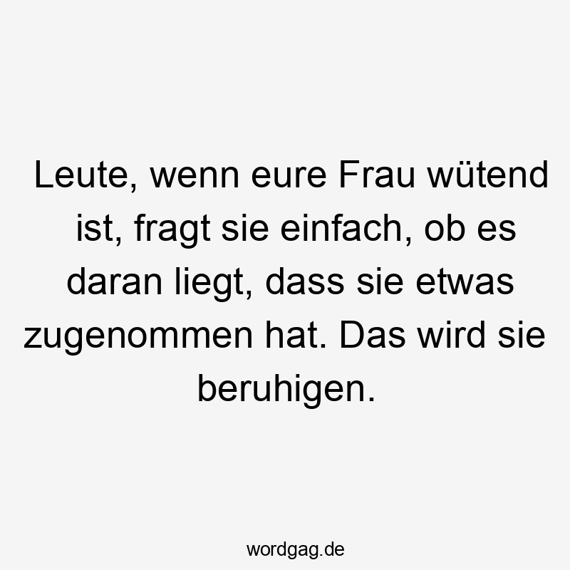 Leute, wenn eure Frau wütend ist, fragt sie einfach, ob es daran liegt, dass sie etwas zugenommen hat. Das wird sie beruhigen.