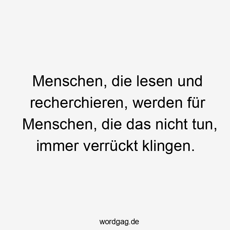 Menschen, die lesen und recherchieren, werden für Menschen, die das nicht tun, immer verrückt klingen.