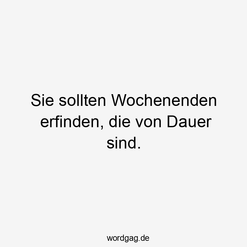 Sie sollten Wochenenden erfinden, die von Dauer sind.