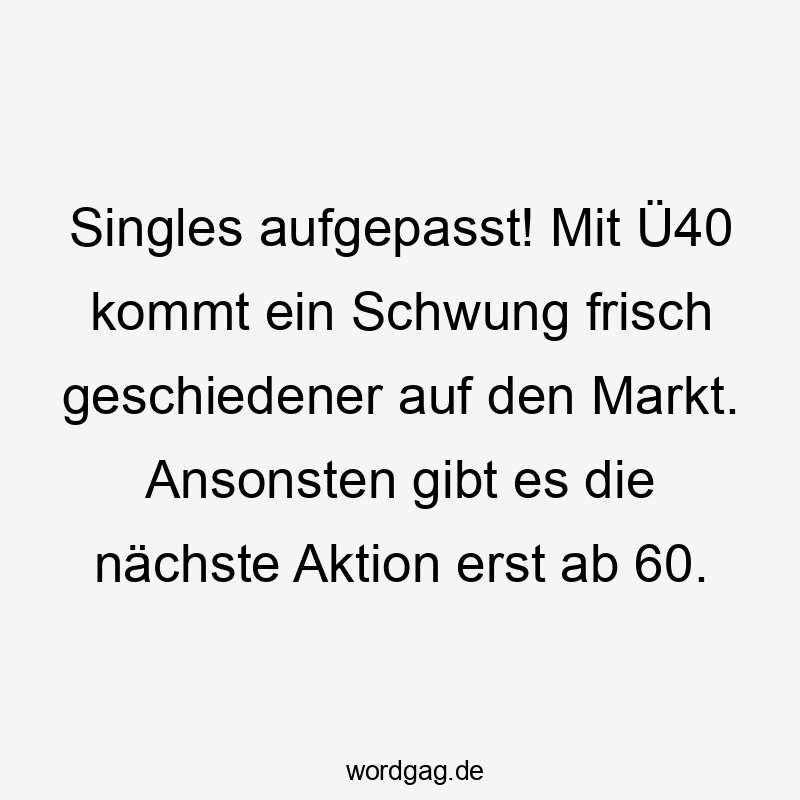 Lustige Sprüche: Ü40 - Singles aufgepasst! Mit Ü40 kommt ein Schwung frisch geschiedener auf den Markt. Ansonsten gibt es die nächste Aktion erst ab 60.